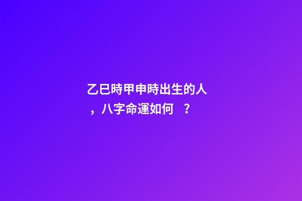 乙巳時甲申時出生的人，八字命運如何？